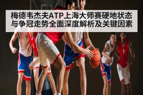 梅德韦杰夫ATP上海大师赛硬地状态与争冠走势全面深度解析及关键因素