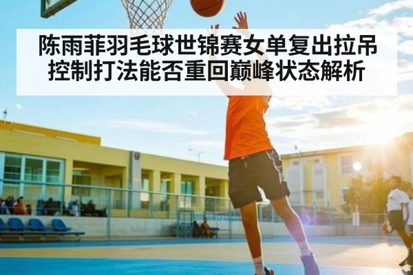陈雨菲羽毛球世锦赛女单复出拉吊控制打法能否重回巅峰状态解析